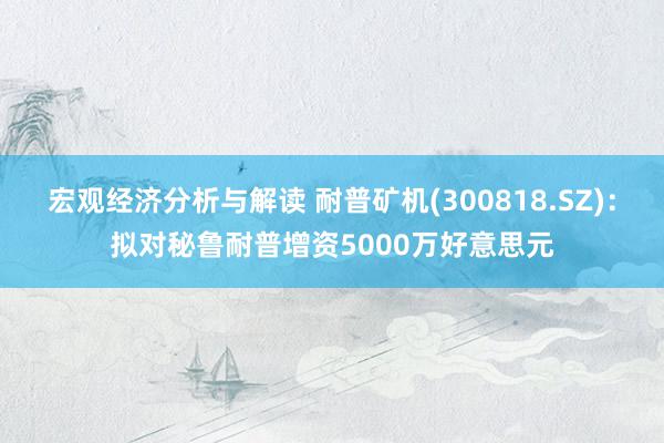 宏观经济分析与解读 耐普矿机(300818.SZ)：拟对秘鲁耐普增资5000万好意思元