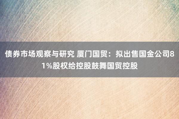 债券市场观察与研究 厦门国贸：拟出售国金公司81%股权给控股鼓舞国贸控股