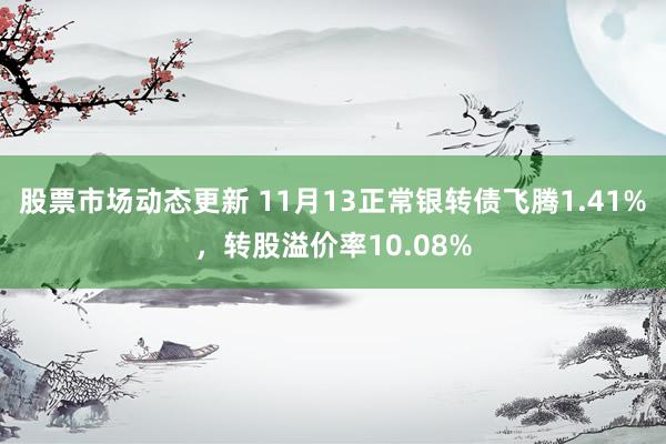 股票市场动态更新 11月13正常银转债飞腾1.41%，转股溢价率10.08%