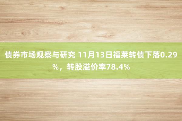 债券市场观察与研究 11月13日福莱转债下落0.29%，转股溢价率78.4%