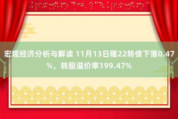 宏观经济分析与解读 11月13日隆22转债下落0.47%，转股溢价率199.47%