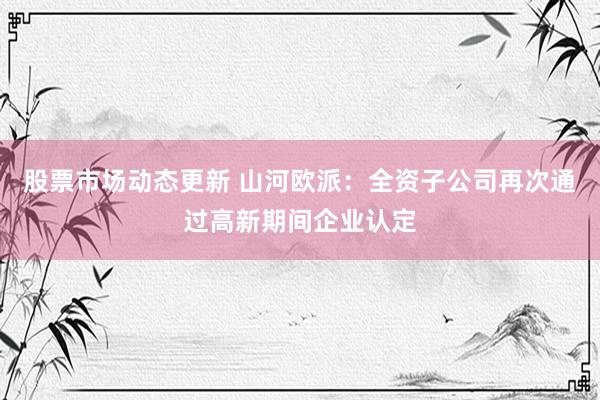 股票市场动态更新 山河欧派：全资子公司再次通过高新期间企业认定