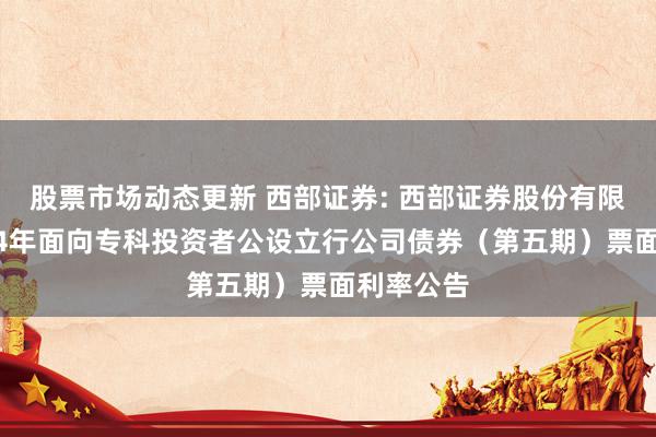 股票市场动态更新 西部证券: 西部证券股份有限公司2024年面向专科投资者公设立行公司债券（第五期）票面利率公告