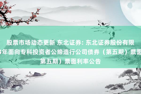 股票市场动态更新 东北证券: 东北证券股份有限公司2024年面向专科投资者公缔造行公司债券（第五期）票面利率公告