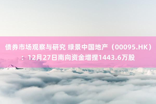 债券市场观察与研究 绿景中国地产（00095.HK）：12月27日南向资金增捏1443.6万股