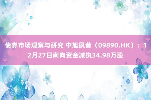 债券市场观察与研究 中旭夙昔（09890.HK）：12月27日南向资金减执34.98万股