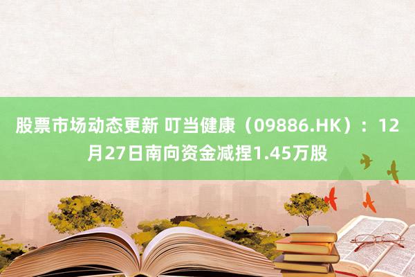 股票市场动态更新 叮当健康（09886.HK）：12月27日南向资金减捏1.45万股