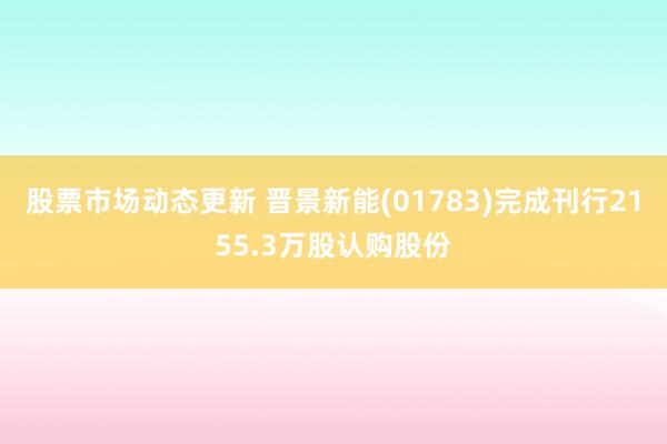 股票市场动态更新 晋景新能(01783)完成刊行2155.3万股认购股份