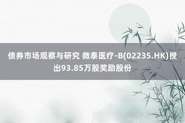 债券市场观察与研究 微泰医疗-B(02235.HK)授出93.85万股奖励股份