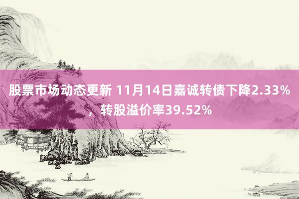 股票市场动态更新 11月14日嘉诚转债下降2.33%，转股溢价率39.52%