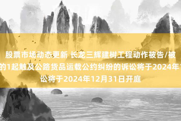 股票市场动态更新 长龙三辉建树工程动作被告/被上诉东说念主的1起触及公路货品运载公约纠纷的诉讼将于2024年12月31日开庭