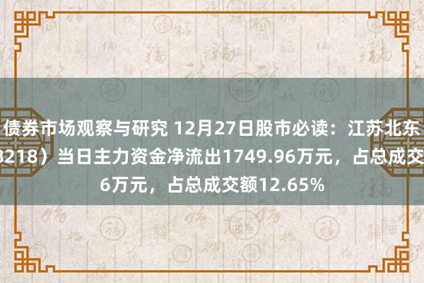 债券市场观察与研究 12月27日股市必读：江苏北东谈主（688218）当日主力资金净流出1749.96万元，占总成交额12.65%