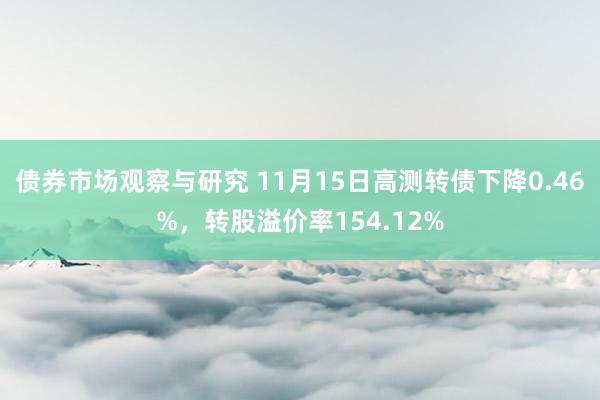 债券市场观察与研究 11月15日高测转债下降0.46%，转股溢价率154.12%