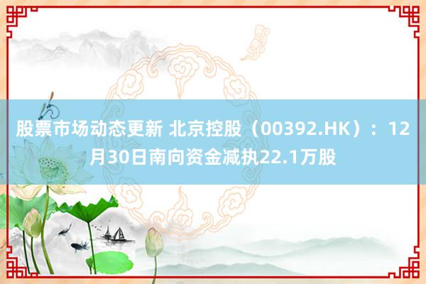 股票市场动态更新 北京控股（00392.HK）：12月30日南向资金减执22.1万股