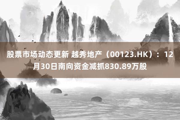 股票市场动态更新 越秀地产（00123.HK）：12月30日南向资金减抓830.89万股