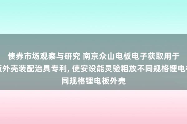 债券市场观察与研究 南京众山电板电子获取用于锂电板外壳装配治具专利, 使安设能灵验粗放不同规格锂电板外壳