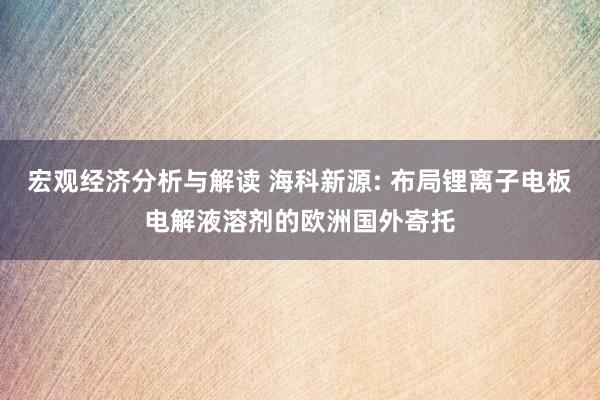 宏观经济分析与解读 海科新源: 布局锂离子电板电解液溶剂的欧洲国外寄托