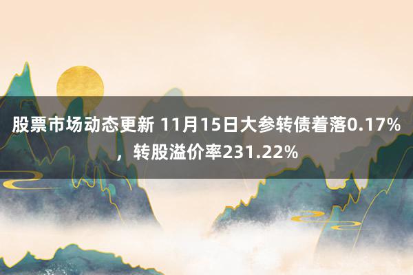 股票市场动态更新 11月15日大参转债着落0.17%，转股溢价率231.22%