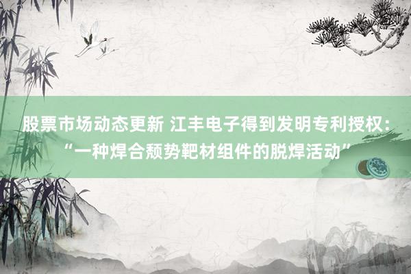 股票市场动态更新 江丰电子得到发明专利授权：“一种焊合颓势靶材组件的脱焊活动”