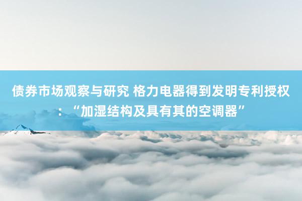 债券市场观察与研究 格力电器得到发明专利授权：“加湿结构及具有其的空调器”