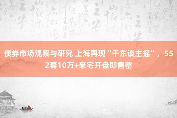 债券市场观察与研究 上海再现“千东谈主摇”，552套10万+豪宅开盘即售罄