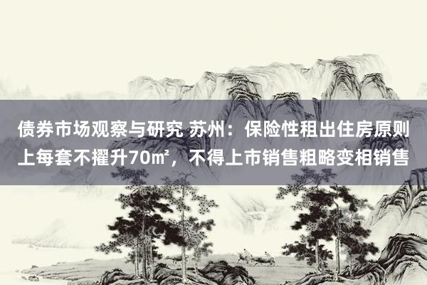 债券市场观察与研究 苏州：保险性租出住房原则上每套不擢升70㎡，不得上市销售粗略变相销售