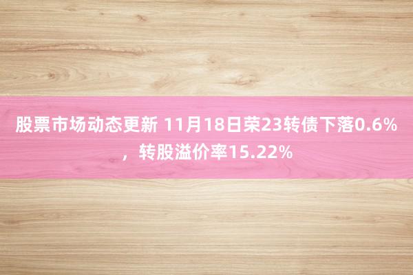 股票市场动态更新 11月18日荣23转债下落0.6%，转股溢价率15.22%