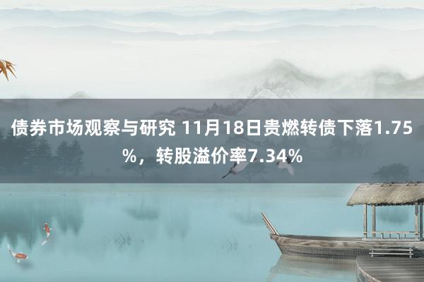 债券市场观察与研究 11月18日贵燃转债下落1.75%，转股溢价率7.34%