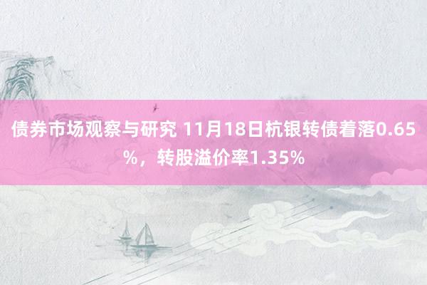 债券市场观察与研究 11月18日杭银转债着落0.65%，转股溢价率1.35%