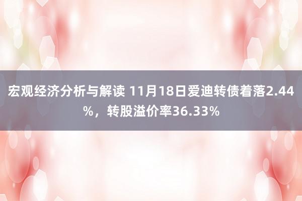 宏观经济分析与解读 11月18日爱迪转债着落2.44%，转股溢价率36.33%