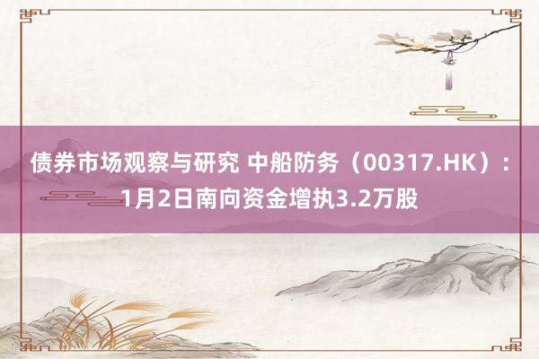 债券市场观察与研究 中船防务（00317.HK）：1月2日南向资金增执3.2万股