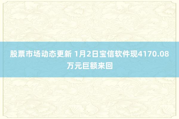 股票市场动态更新 1月2日宝信软件现4170.08万元巨额来回