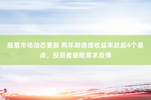 股票市场动态更新 两年期德债收益率跌超4个基点，投资者避险需求反弹