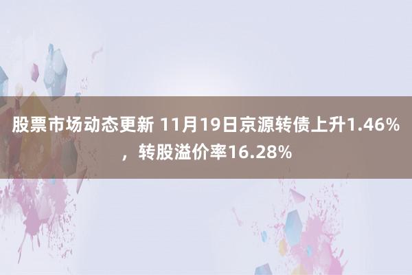 股票市场动态更新 11月19日京源转债上升1.46%，转股溢价率16.28%