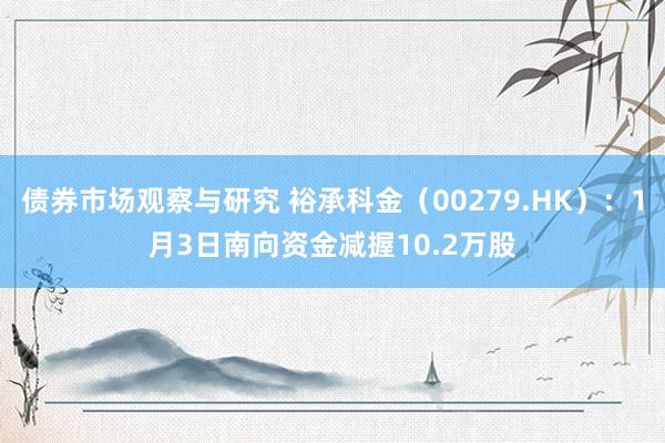 债券市场观察与研究 裕承科金（00279.HK）：1月3日南向资金减握10.2万股