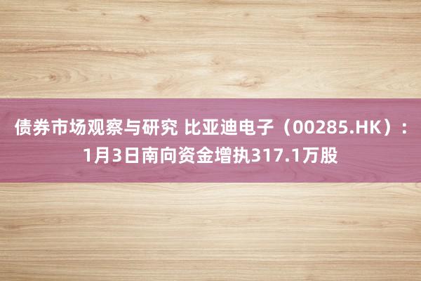 债券市场观察与研究 比亚迪电子（00285.HK）：1月3日南向资金增执317.1万股