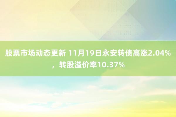 股票市场动态更新 11月19日永安转债高涨2.04%，转股溢价率10.37%