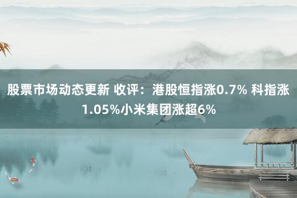 股票市场动态更新 收评：港股恒指涨0.7% 科指涨1.05%小米集团涨超6%