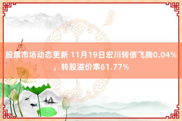 股票市场动态更新 11月19日宏川转债飞腾0.04%，转股溢价率61.77%