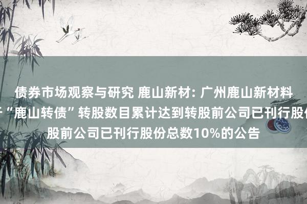 债券市场观察与研究 鹿山新材: 广州鹿山新材料股份有限公司对于“鹿山转债”转股数目累计达到转股前公司已刊行股份总数10%的公告