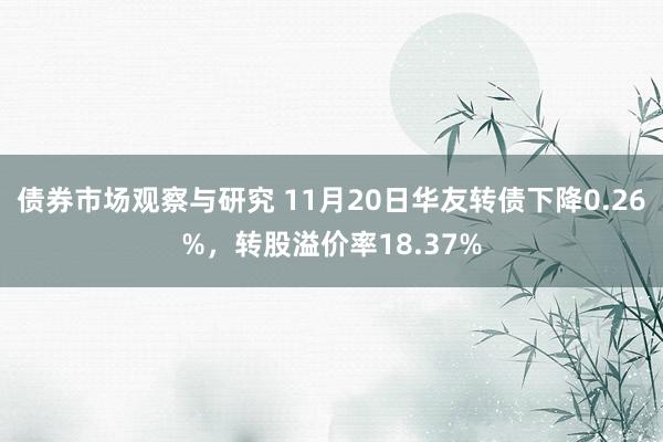 债券市场观察与研究 11月20日华友转债下降0.26%，转股溢价率18.37%