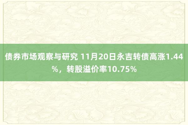 债券市场观察与研究 11月20日永吉转债高涨1.44%，转股溢价率10.75%