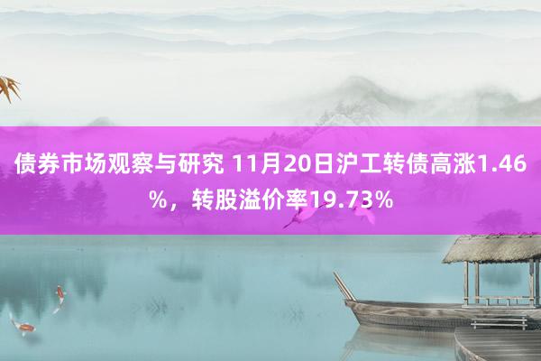 债券市场观察与研究 11月20日沪工转债高涨1.46%，转股溢价率19.73%