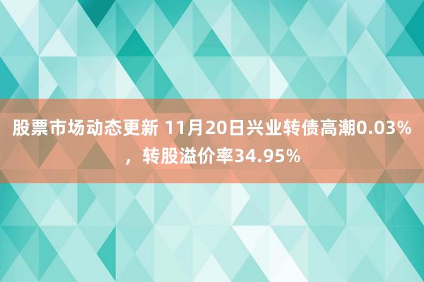 股票市场动态更新 11月20日兴业转债高潮0.03%，转股溢价率34.95%