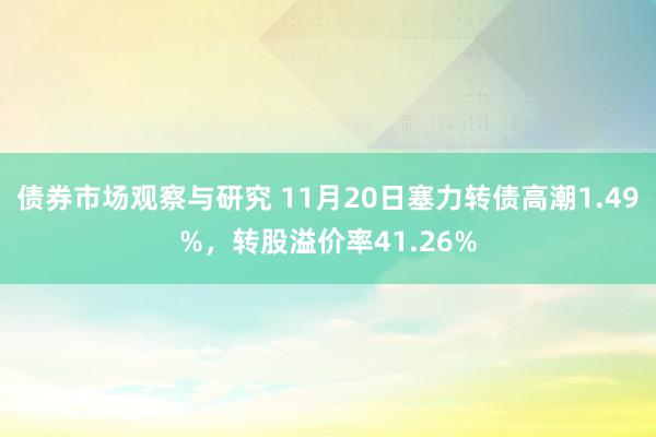 债券市场观察与研究 11月20日塞力转债高潮1.49%，转股溢价率41.26%