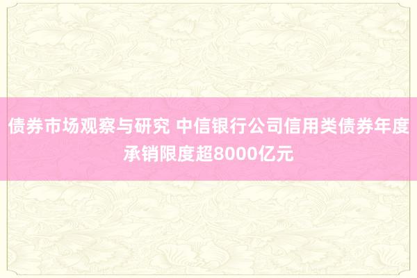 债券市场观察与研究 中信银行公司信用类债券年度承销限度超8000亿元