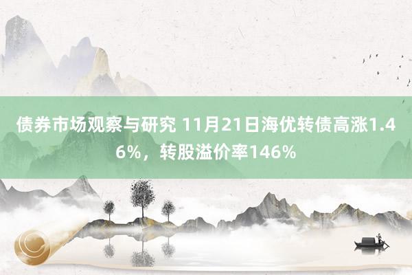 债券市场观察与研究 11月21日海优转债高涨1.46%，转股溢价率146%