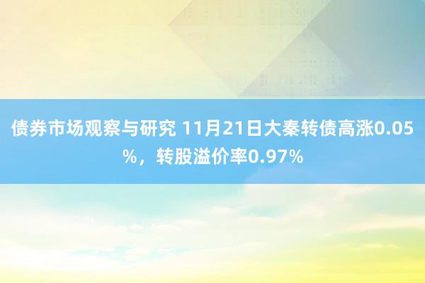 债券市场观察与研究 11月21日大秦转债高涨0.05%，转股溢价率0.97%