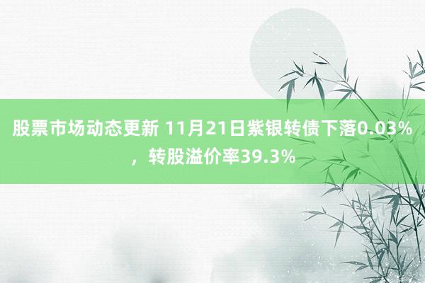 股票市场动态更新 11月21日紫银转债下落0.03%，转股溢价率39.3%