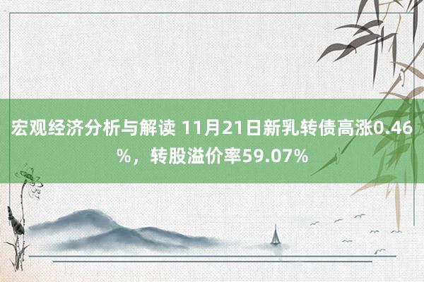 宏观经济分析与解读 11月21日新乳转债高涨0.46%，转股溢价率59.07%